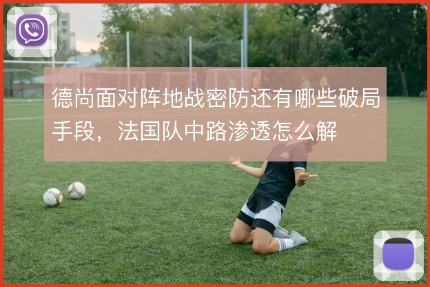 德尚面对阵地战密防还有哪些破局手段，法国队中路渗透怎么解