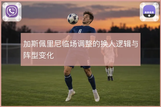 加斯佩里尼临场调整的换人逻辑与阵型变化