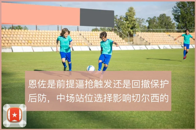 恩佐是前提逼抢触发还是回撤保护后防，中场站位选择影响切尔西的攻守平衡