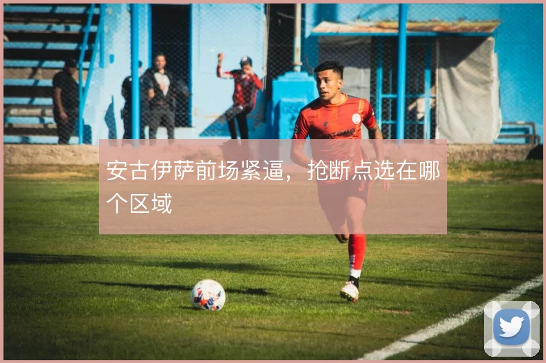 安古伊萨前场紧逼，抢断点选在哪个区域