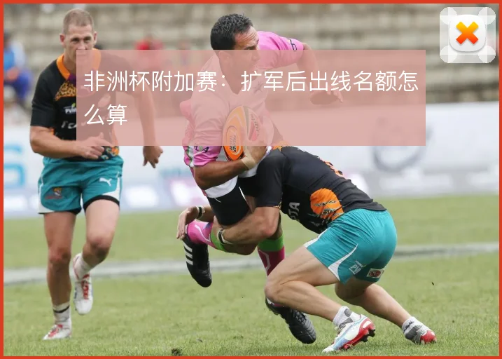 非洲杯附加赛：扩军后出线名额怎么算