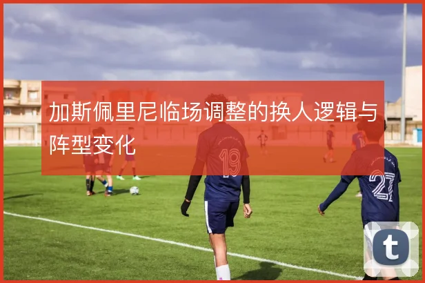 加斯佩里尼临场调整的换人逻辑与阵型变化