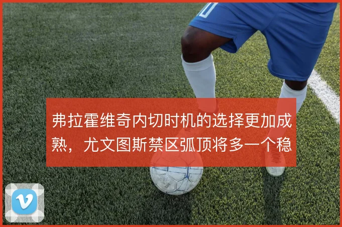 弗拉霍维奇内切时机的选择更加成熟,尤文图斯禁区弧顶将多一个稳定发起点