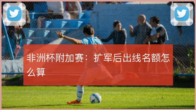 非洲杯附加赛：扩军后出线名额怎么算