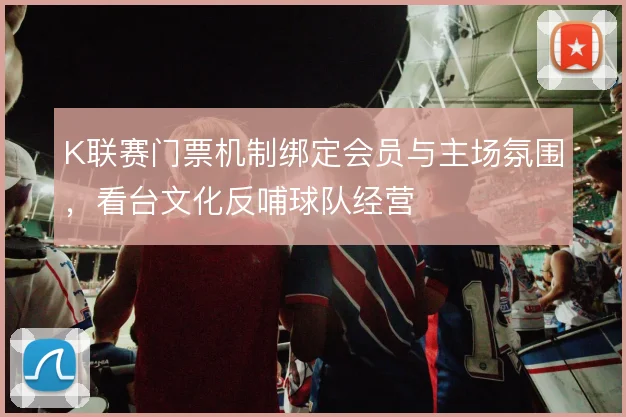 K联赛门票机制绑定会员与主场氛围，看台文化反哺球队经营