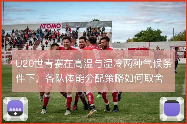 U20世青赛在高温与湿冷两种气候条件下，各队体能分配策略如何取舍